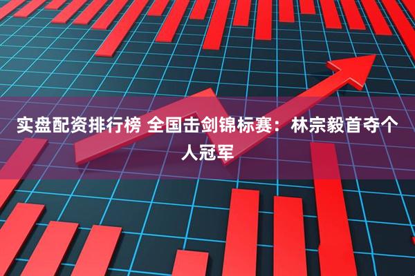 实盘配资排行榜 全国击剑锦标赛：林宗毅首夺个人冠军