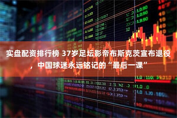 实盘配资排行榜 37岁足坛影帝布斯克茨宣布退役，中国球迷永远铭记的“最后一课”