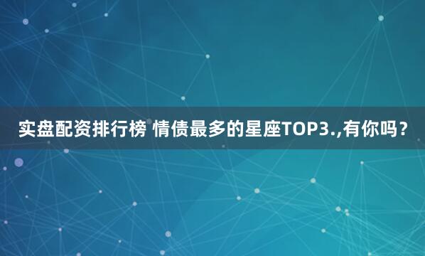实盘配资排行榜 情债最多的星座TOP3.,有你吗？