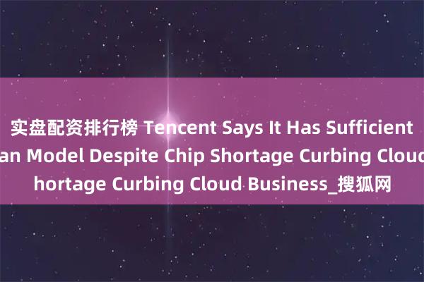 实盘配资排行榜 Tencent Says It Has Sufficient GPUs for HunYuan Model Despite Chip Shortage Curbing Cloud Business_搜狐网