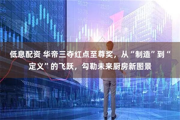 低息配资 华帝三夺红点至尊奖，从“制造”到“定义”的飞跃，勾勒未来厨房新图景