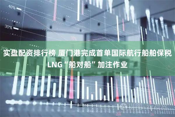 实盘配资排行榜 厦门港完成首单国际航行船舶保税LNG“船对船”加注作业
